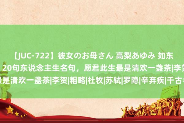 【JUC-722】彼女のお母さん 高梨あゆみ 如东说念主饮水，心里特等。20句东说念主生名句，愿君此生最是清欢一盏茶|李贺|粗略|杜牧|苏轼|罗隐|辛弃疾|千古名句