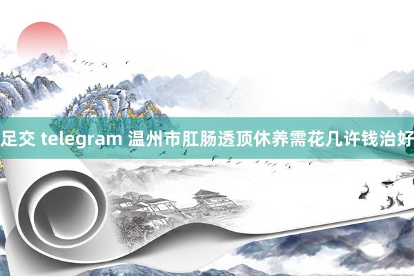 足交 telegram 温州市肛肠透顶休养需花几许钱治好