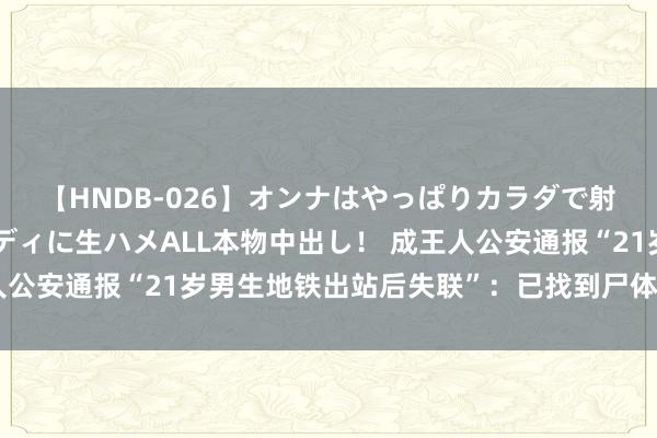 【HNDB-026】オンナはやっぱりカラダで射精する 厳選美巨乳ボディに生ハメALL本物中出し！ 成王人公安通报“21岁男生地铁出站后失联”：已找到尸体，摒除他杀