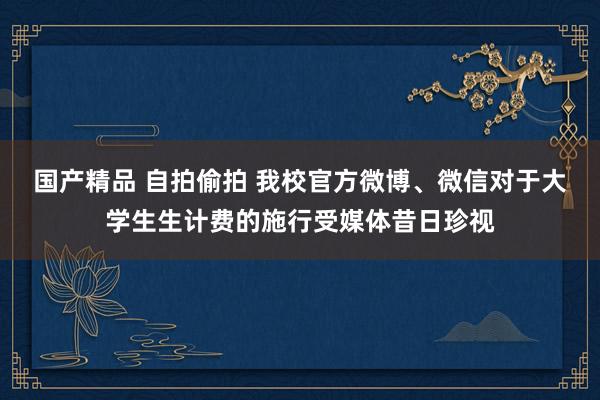 国产精品 自拍偷拍 我校官方微博、微信对于大学生生计费的施行受媒体昔日珍视