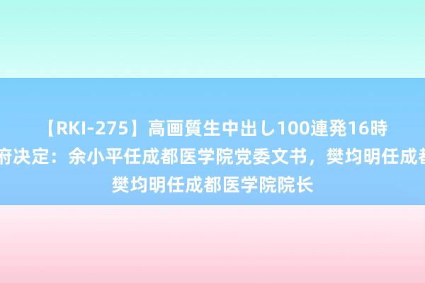 【RKI-275】高画質生中出し100連発16時間 省委省政府决定：余小平任成都医学院党委文书，樊均明任成都医学院院长