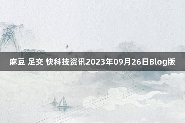 麻豆 足交 快科技资讯2023年09月26日Blog版