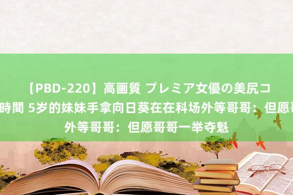 【PBD-220】高画質 プレミア女優の美尻コレクション8時間 5岁的妹妹手拿向日葵在在科场外等哥哥：但愿哥哥一举夺魁