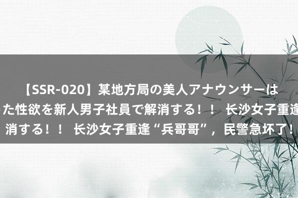 【SSR-020】某地方局の美人アナウンサーは忙し過ぎて溜まりまくった性欲を新人男子社員で解消する！！ 长沙女子重逢“兵哥哥”，民警急坏了！