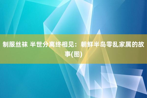 制服丝袜 半世分离终相见：朝鲜半岛零乱家属的故事(图)