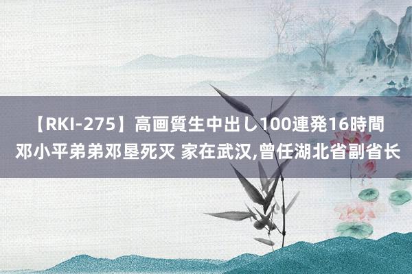 【RKI-275】高画質生中出し100連発16時間 邓小平弟弟邓垦死灭 家在武汉,曾任湖北省副省长