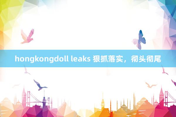 hongkongdoll leaks 狠抓落实，彻头彻尾