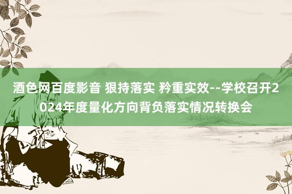 酒色网百度影音 狠持落实 矜重实效--学校召开2024年度量化方向背负落实情况转换会