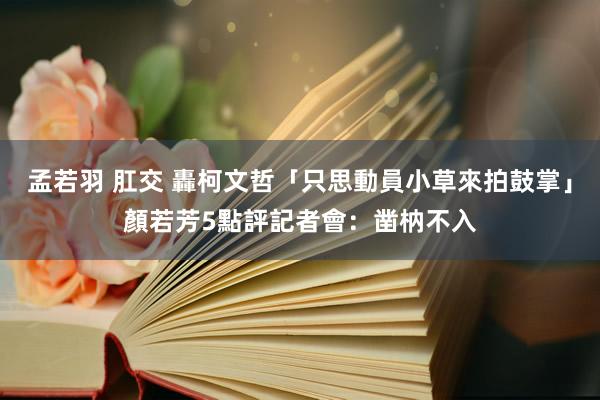 孟若羽 肛交 轟柯文哲「只思動員小草來拍鼓掌」　顏若芳5點評記者會：凿枘不入