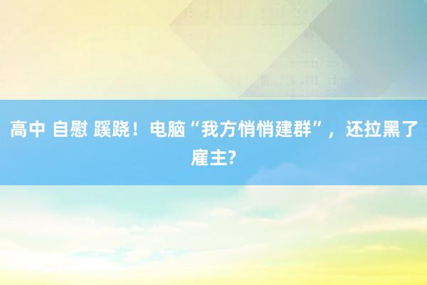 高中 自慰 蹊跷！电脑“我方悄悄建群”，还拉黑了雇主?