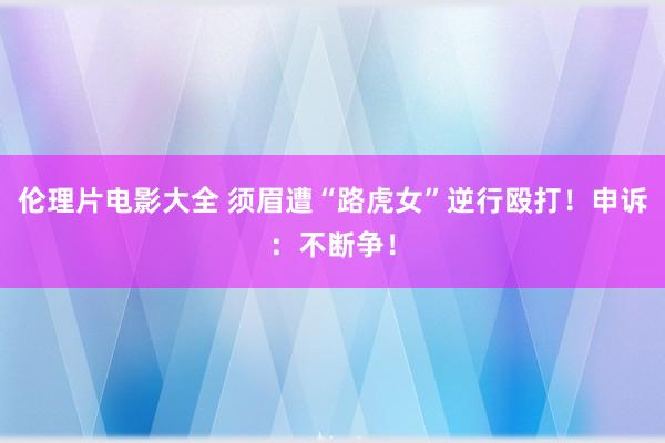 伦理片电影大全 须眉遭“路虎女”逆行殴打！申诉：不断争！