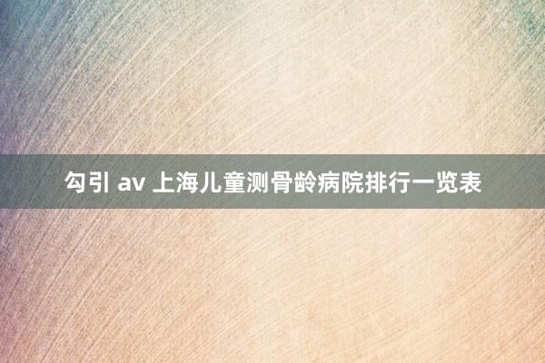 勾引 av 上海儿童测骨龄病院排行一览表