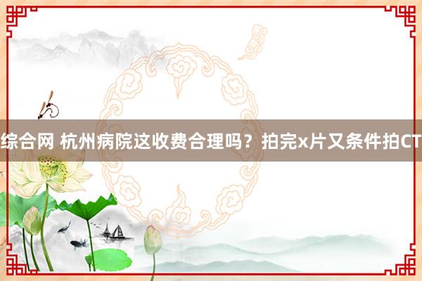 综合网 杭州病院这收费合理吗？拍完x片又条件拍CT