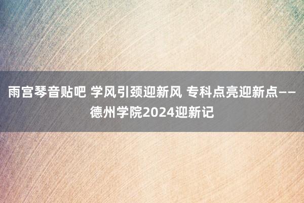 雨宫琴音贴吧 学风引颈迎新风 专科点亮迎新点——德州学院2024迎新记