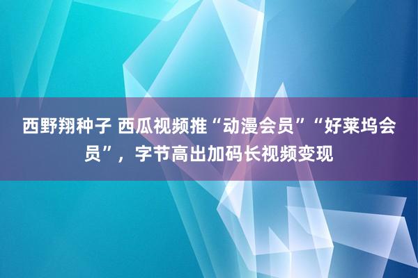 西野翔种子 西瓜视频推“动漫会员”“好莱坞会员”，字节高出加码长视频变现