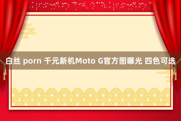 白丝 porn 千元新机Moto G官方图曝光 四色可选