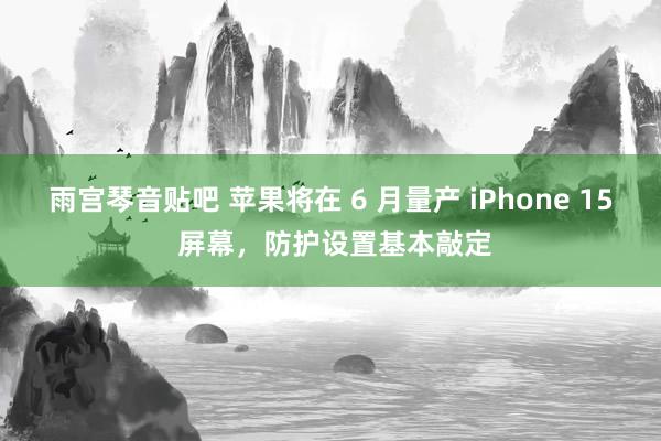 雨宫琴音贴吧 苹果将在 6 月量产 iPhone 15 屏幕，防护设置基本敲定