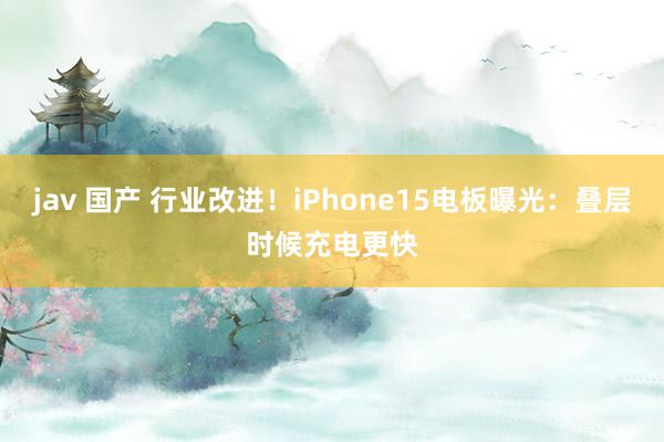 jav 国产 行业改进！iPhone15电板曝光：叠层时候充电更快