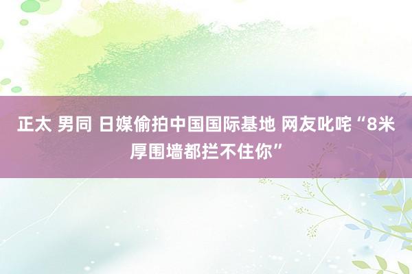 正太 男同 日媒偷拍中国国际基地 网友叱咤“8米厚围墙都拦不住你”