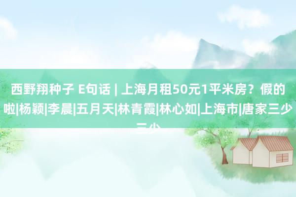 西野翔种子 E句话 | 上海月租50元1平米房？假的啦|杨颖|李晨|五月天|林青霞|林心如|上海市|唐家三少