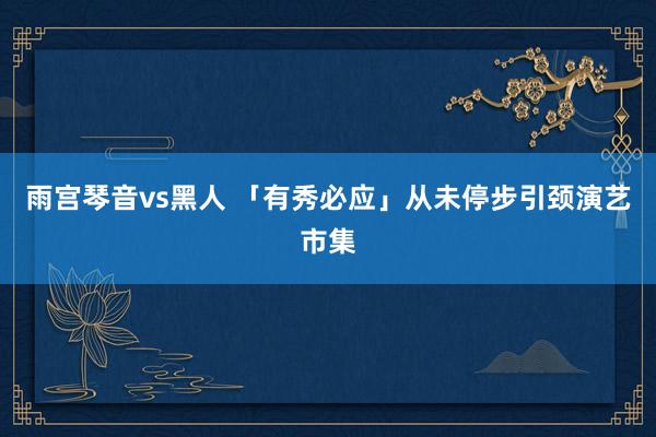 雨宫琴音vs黑人 「有秀必应」从未停步引颈演艺市集