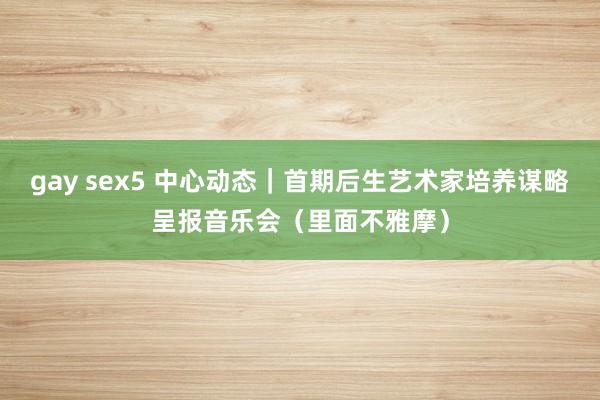 gay sex5 中心动态｜首期后生艺术家培养谋略呈报音乐会（里面不雅摩）