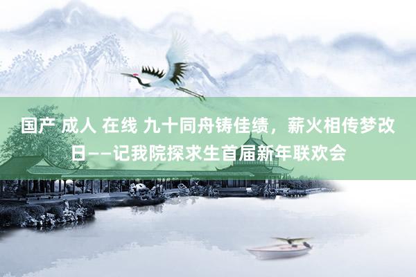 国产 成人 在线 九十同舟铸佳绩，薪火相传梦改日——记我院探求生首届新年联欢会