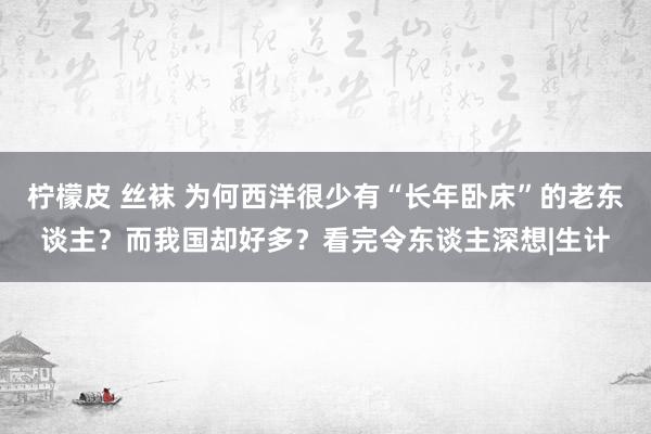 柠檬皮 丝袜 为何西洋很少有“长年卧床”的老东谈主？而我国却好多？看完令东谈主深想|生计