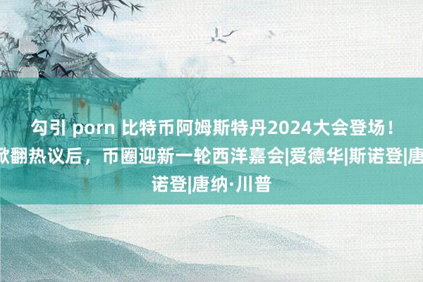 勾引 porn 比特币阿姆斯特丹2024大会登场！特朗普掀翻热议后，币圈迎新一轮西洋嘉会|爱德华|斯诺登|唐纳·川普