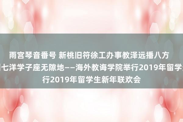 雨宫琴音番号 新桃旧符徐工办事教泽远播八方  难忘今宵四洲七洋学子座无隙地——海外教诲学院举行2019年留学生新年联欢会