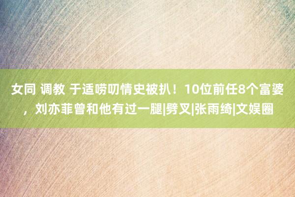 女同 调教 于适唠叨情史被扒！10位前任8个富婆，刘亦菲曾和他有过一腿|劈叉|张雨绮|文娱圈