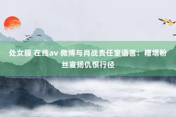 处女膜 在线av 微博与肖战责任室语言：糟塌粉丝宣扬仇恨行径