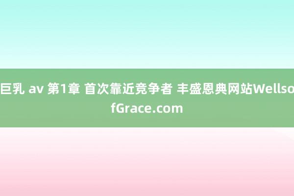 巨乳 av 第1章 首次靠近竞争者 丰盛恩典网站WellsofGrace.com