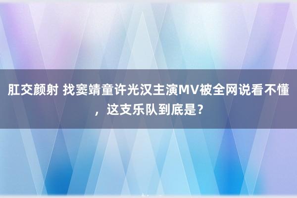 肛交颜射 找窦靖童许光汉主演MV被全网说看不懂，这支乐队到底是？