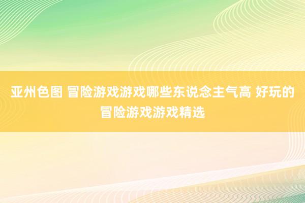 亚州色图 冒险游戏游戏哪些东说念主气高 好玩的冒险游戏游戏精选