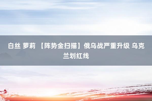 白丝 萝莉 【阵势金扫描】俄乌战严重升级 乌克兰划红线