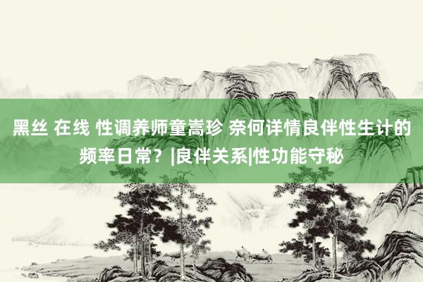 黑丝 在线 性调养师童嵩珍 奈何详情良伴性生计的频率日常？|良伴关系|性功能守秘