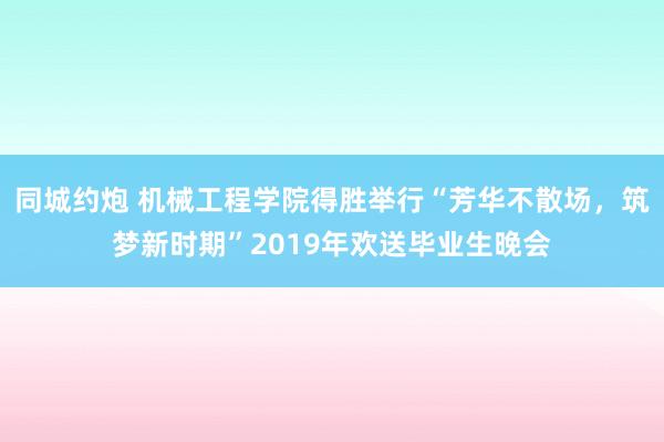 同城约炮 机械工程学院得胜举行“芳华不散场，筑梦新时期”2019年欢送毕业生晚会