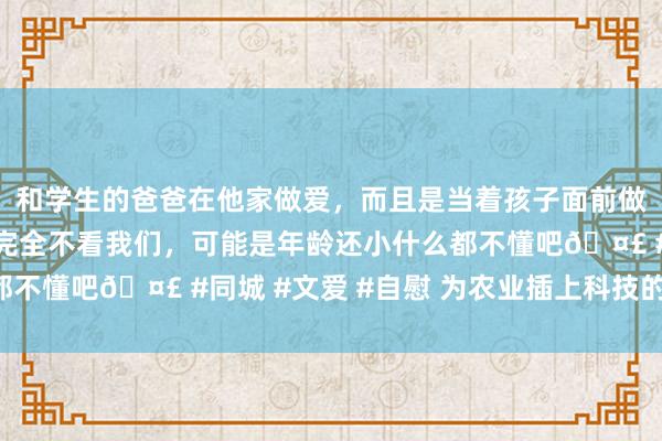 和学生的爸爸在他家做爱，而且是当着孩子面前做爱，太刺激了，孩子完全不看我们，可能是年龄还小什么都不懂吧🤣 #同城 #文爱 #自慰 为农业插上科技的“翅膀”