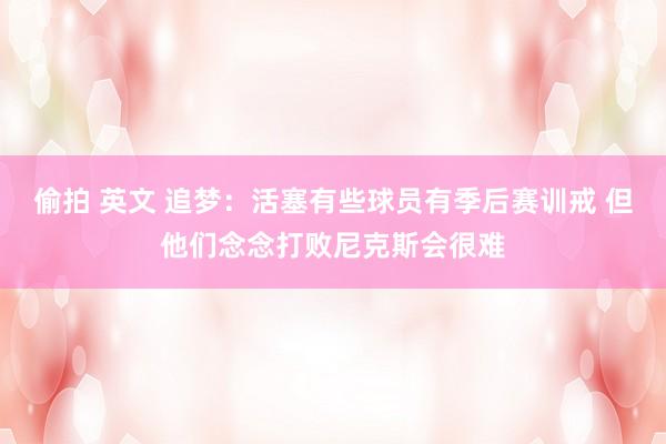 偷拍 英文 追梦：活塞有些球员有季后赛训戒 但他们念念打败尼克斯会很难
