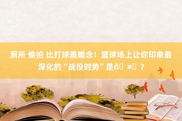 厕所 偷拍 比打球雅瞻念！篮球场上让你印象最深化的“战役时势”是🤔？