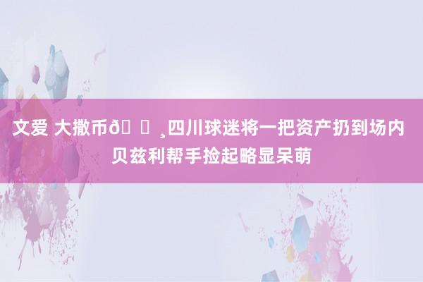 文爱 大撒币💸四川球迷将一把资产扔到场内 贝兹利帮手捡起略显呆萌